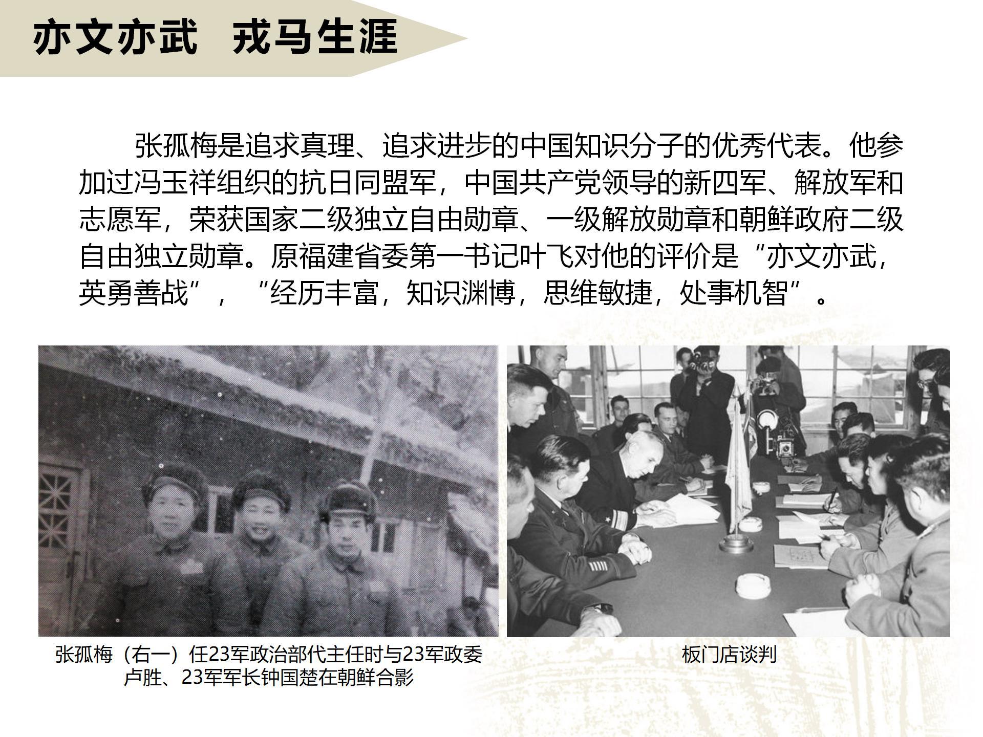 亦文亦武  戎馬生涯
       張孤梅是追求真理、追求進步的中國知識分子的優秀代表。他參加過馮玉祥組織的抗日同盟軍，中國共產黨領導的新四軍、解放軍和志愿軍，榮獲國家二級獨立自由勛章、一級解放勛章和朝鮮政府二級自由獨立勛章。原福建省委第一書記葉飛對他的評價是“亦文亦武，英勇善戰”，“經歷豐富，知識淵博，思維敏捷，處事機智”。
