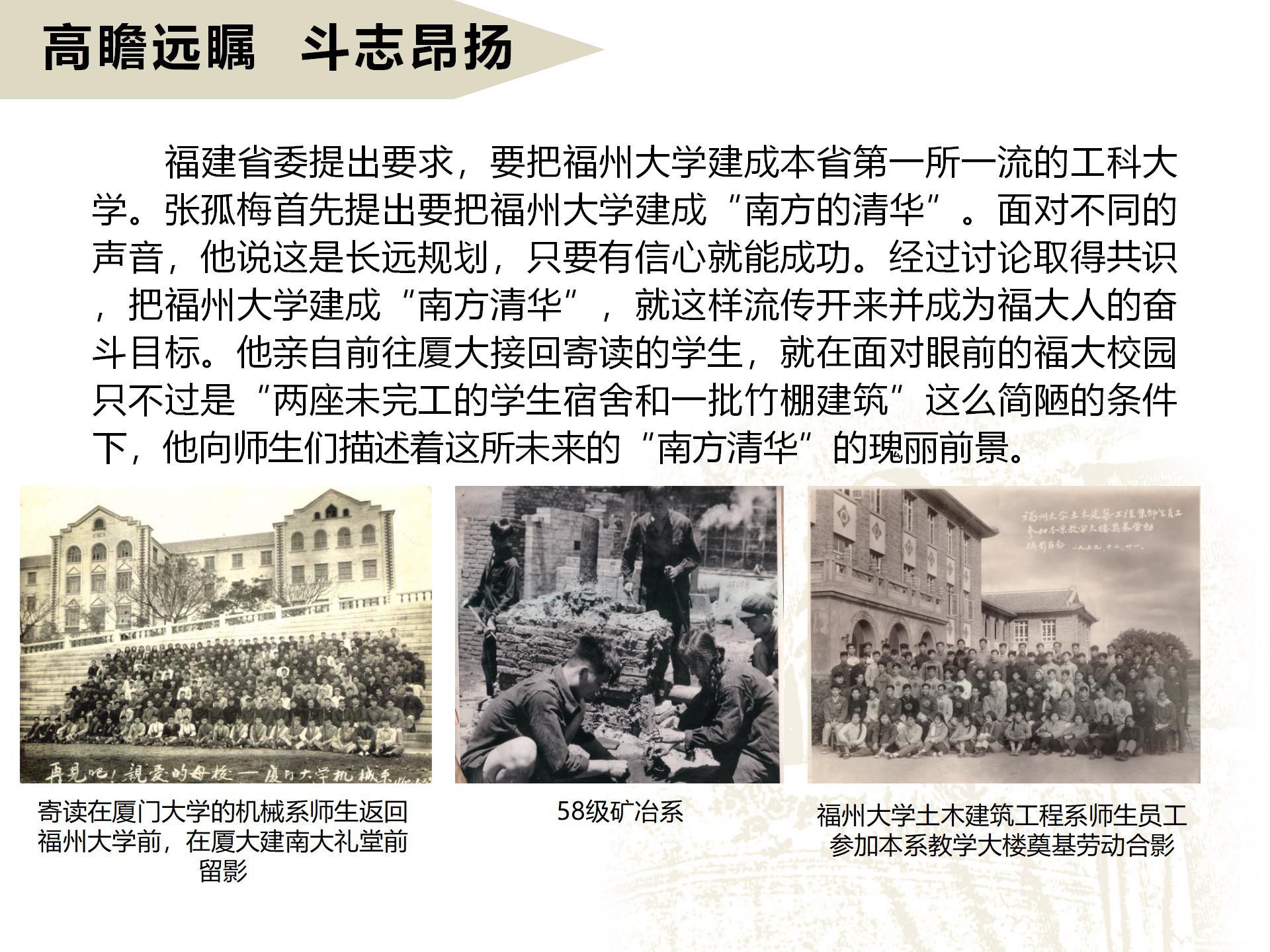 高瞻遠矚  斗志昂揚
      福建省委提出要求，要把福州大學建成本省第一所一流的工科大學。張孤梅首先提出要把福州大學建成“南方的清華”。面對不同的聲音，他說這是長遠規劃，只要有信心就能成功。經過討論取得共識，把福州大學建成“南方清華”，就這樣流傳開來并成為福大人的奮斗目標。他親自前往廈大接回寄讀的學生，就在面對眼前的福大校園只不過是“兩座未完工的學生宿舍和一批竹棚建筑”這么簡陋的條件下，他向師生們描述著這所未來的“南方清華”的瑰麗前景。