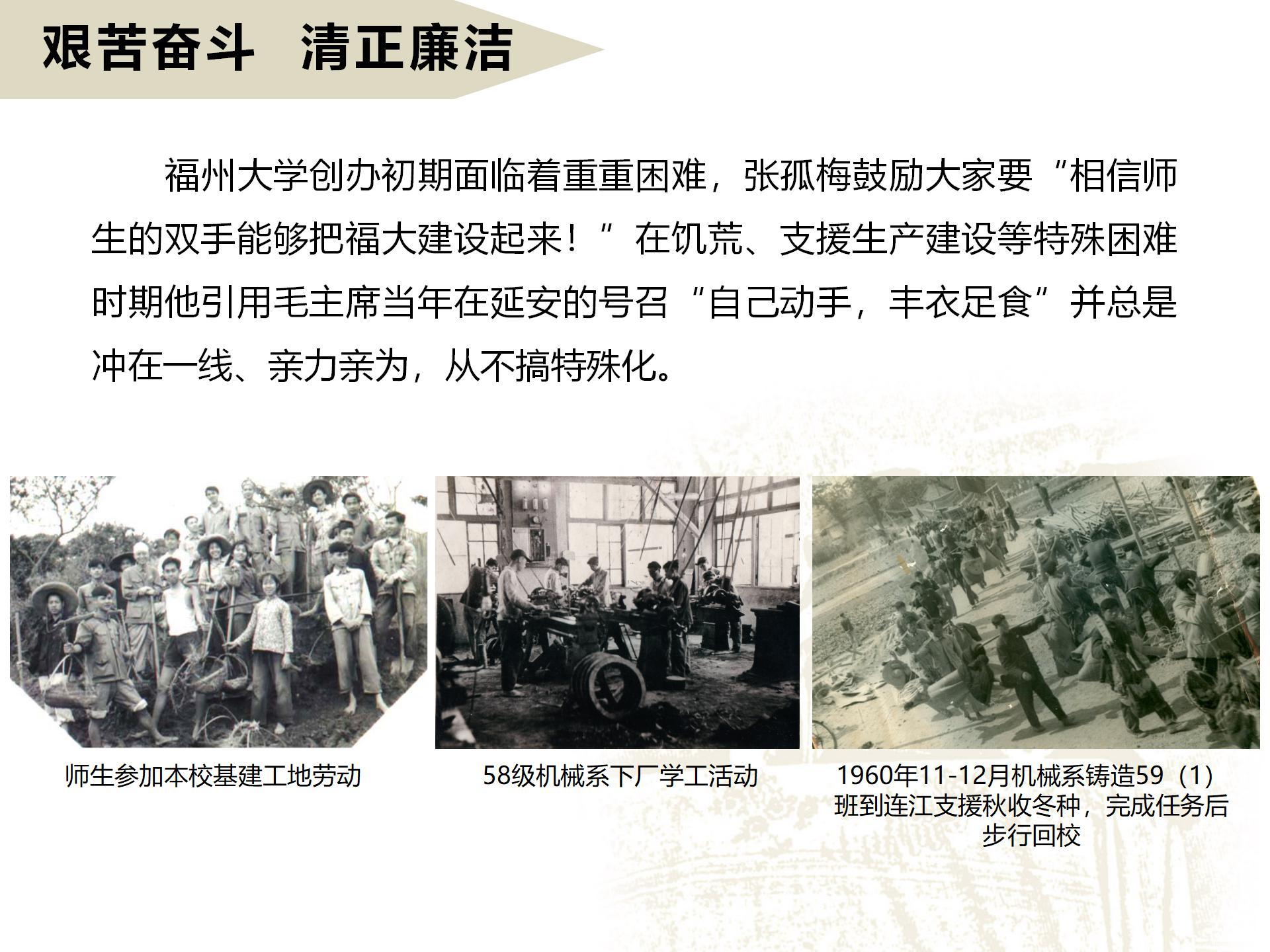 艱苦奮斗  清正廉潔
       福州大學創辦初期面臨著重重困難，張孤梅鼓勵大家要“相信師生的雙手能夠把福大建設起來！”在饑荒、支援生產建設等特殊困難時期他引用毛主席當年在延安的號召“自己動手，豐衣足食”并總是沖在一線、親力親為，從不搞特殊化。
