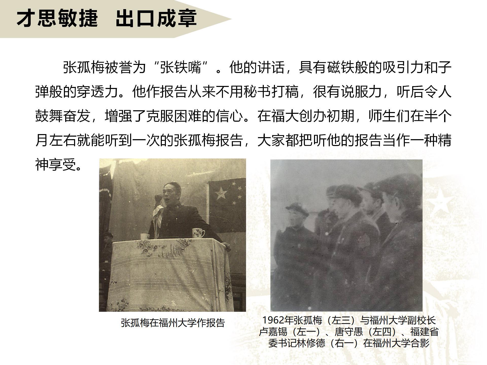 才思敏捷  出口成章
       張孤梅被譽為“張鐵嘴”。他的講話，具有磁鐵般的吸引力和子彈般的穿透力。他作報告從來不用秘書打稿，很有說服力，聽后令人鼓舞奮發，增強了克服困難的信心。在福大創辦初期，師生們在半個月左右就能聽到一次的張孤梅報告，大家都把聽他的報告當作一種精神享受。