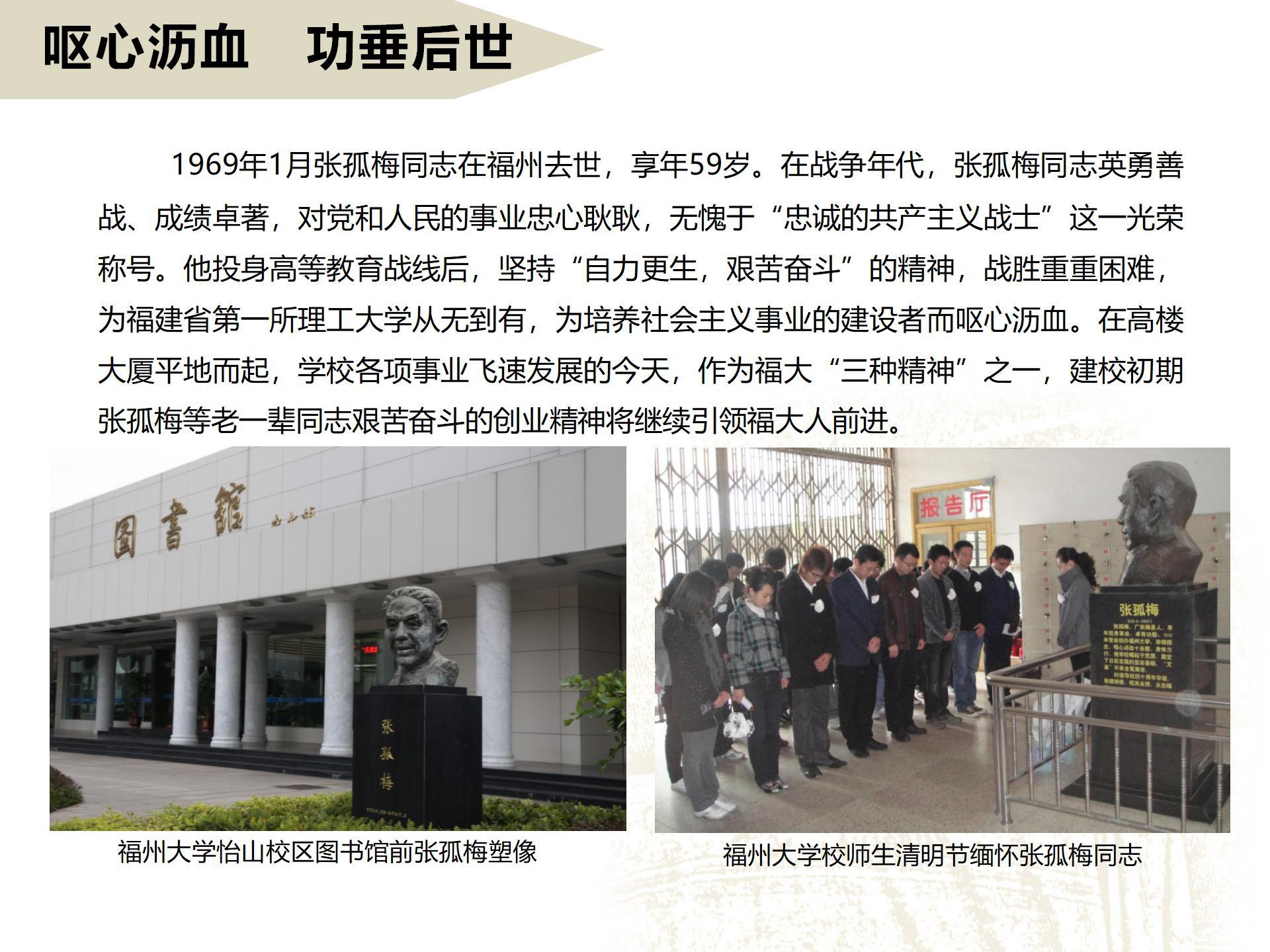嘔心瀝血   功垂后世
      1969年1月張孤梅同志在福州去世，享年59歲。在戰爭年代，張孤梅同志英勇善戰、成績卓著，對黨和人民的事業忠心耿耿，無愧于“忠誠的共產主義戰士”這一光榮稱號。他投身高等教育戰線后，堅持“自力更生，艱苦奮斗”的精神，戰勝重重困難，為福建省第一所理工大學從無到有，為培養社會主義事業的建設者而嘔心瀝血。在高樓大廈平地而起，學校各項事業飛速發展的今天，作為福大“三種精神”之一，建校初期張孤梅等老一輩同志艱苦奮斗的創業精神將繼續引領福大人前進。